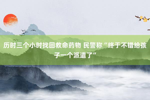历时三个小时找回救命药物 民警称“终于不错给孩子一个派遣了”