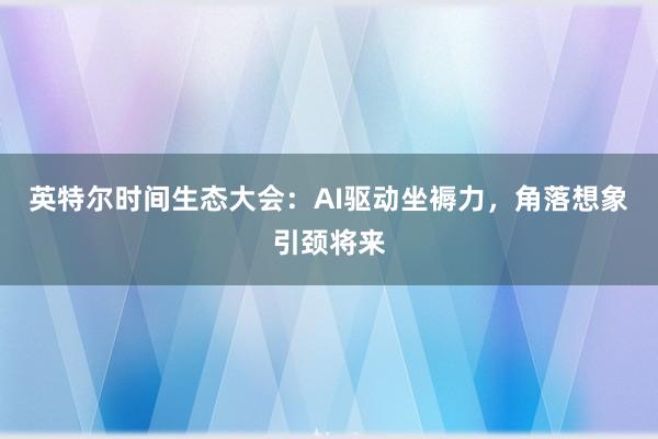 英特尔时间生态大会：AI驱动坐褥力，角落想象引颈将来
