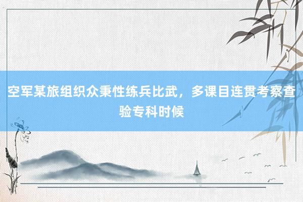 空军某旅组织众秉性练兵比武，多课目连贯考察查验专科时候