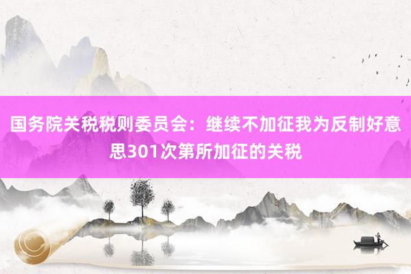 国务院关税税则委员会：继续不加征我为反制好意思301次第所加征的关税