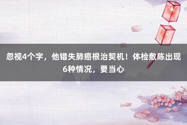 忽视4个字，他错失肺癌根治契机！体检敷陈出现6种情况，要当心