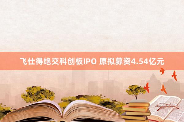 飞仕得绝交科创板IPO 原拟募资4.54亿元
