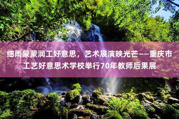 细雨蒙蒙润工好意思，艺术展演映光芒——重庆市工艺好意思术学校举行70年教师后果展