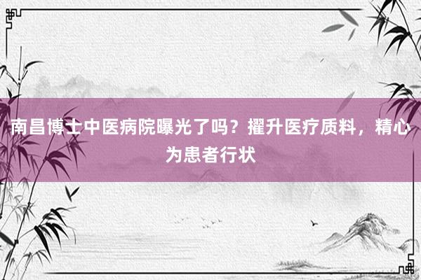 南昌博士中医病院曝光了吗？擢升医疗质料，精心为患者行状