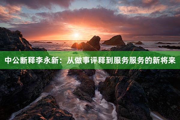 中公断释李永新：从做事评释到服务服务的新将来