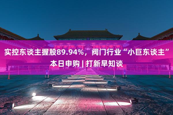 实控东谈主握股89.94%，阀门行业“小巨东谈主”本日申购 | 打新早知谈